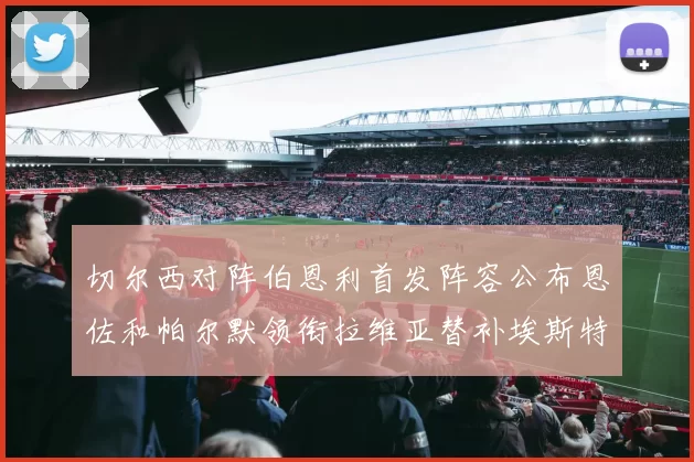 切尔西对阵伯恩利首发阵容公布恩佐和帕尔默领衔拉维亚替补埃斯特旺因伤缺席