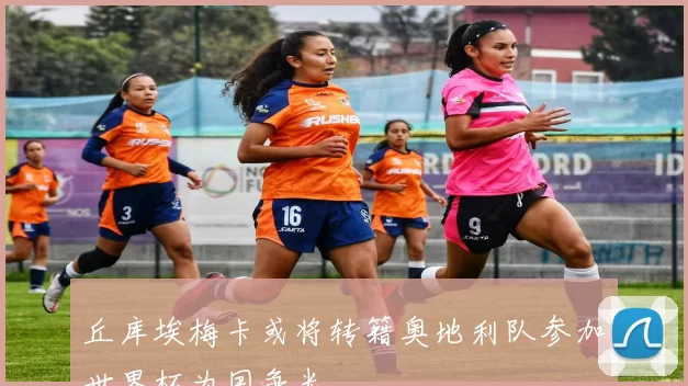 丘库埃梅卡或将转籍奥地利队参加世界杯为国争光