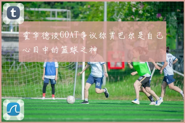 霍华德谈GOAT争议称贾巴尔是自己心目中的篮球之神