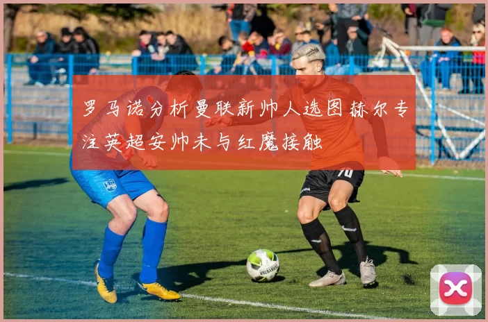 罗马诺分析曼联新帅人选图赫尔专注英超安帅未与红魔接触