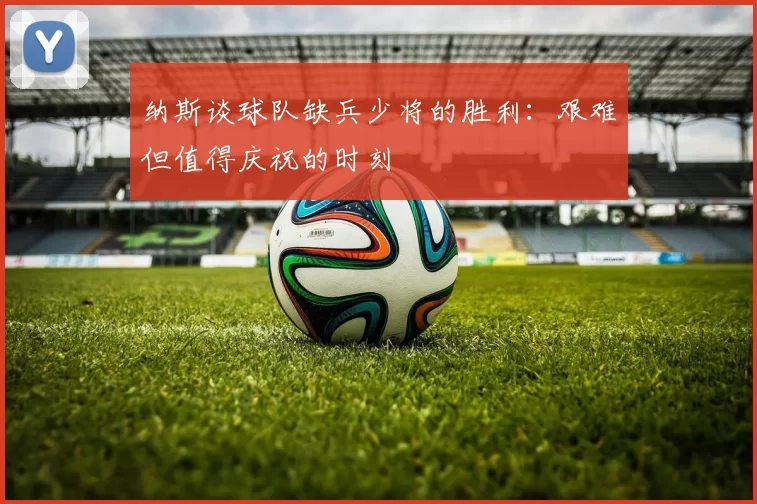 纳斯谈球队缺兵少将的胜利：艰难但值得庆祝的时刻