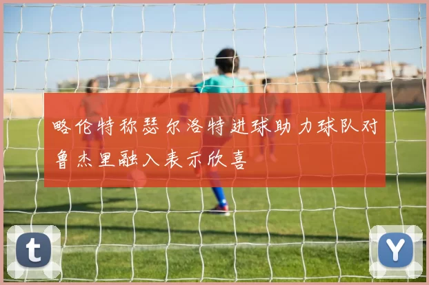 略伦特称瑟尔洛特进球助力球队对鲁杰里融入表示欣喜