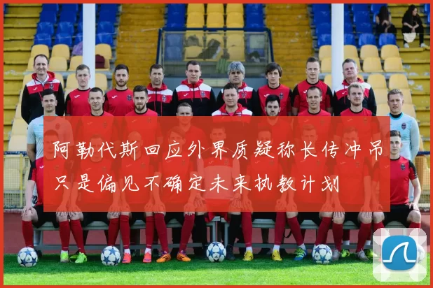 阿勒代斯回应外界质疑称长传冲吊只是偏见不确定未来执教计划