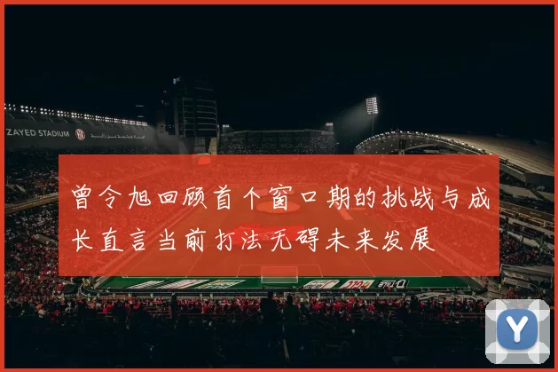 曾令旭回顾首个窗口期的挑战与成长直言当前打法无碍未来发展
