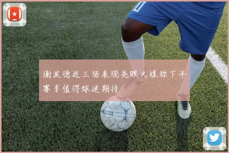 谢泼德近三场表现亮眼火媒称下半赛季值得球迷期待