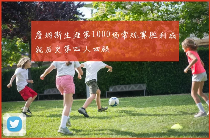 詹姆斯生涯第1000场常规赛胜利成就历史第四人回顾