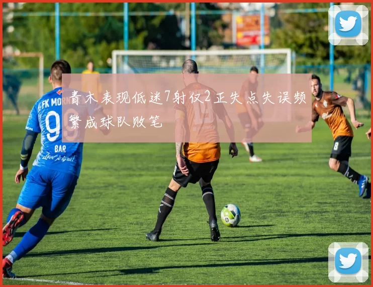 青木表现低迷7射仅2正失点失误频繁成球队败笔