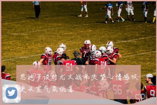 恩迪卡谈对尤文战平失望心情感叹更衣室气氛低落