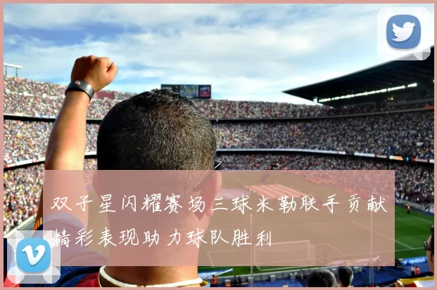 双子星闪耀赛场三球米勒联手贡献精彩表现助力球队胜利