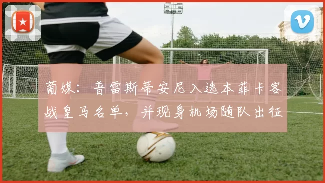 葡媒：普雷斯蒂安尼入选本菲卡客战皇马名单，并现身机场随队出征