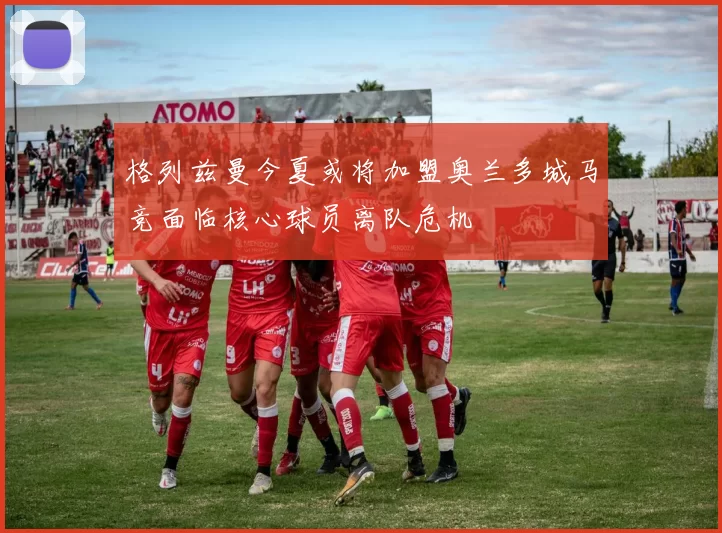 格列兹曼今夏或将加盟奥兰多城马竞面临核心球员离队危机